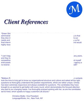 Client References “ Green Street has worked with Christy Hopkins for over 8 years, she has made several administrative and marketing placements for us.  What we appreciate most about Christy is that they dive into new assignments with great vigor and enthusiasm.  She really understands our needs and anticipates suitable candidates for us, greatly minimizing the effort needed by us for final interviews.  We consider Christy as an integral part of our overall recruiting efforts and would highly recommend her services to others.” Warner Griswold, COO Green Street Advisors, Newport Beach, CA “ I can’t begin to express what a great team Mattson has.  I have worked with them for many years, and they have never wavered from their commitment to quality and follow-up.  In such a competitive market, it’s because of recruiting firms like Mattson, that makes Microsoft and myself enthusiastic clients.  Christy possesses a strong work ethic which makes deciding on an agency a no brainer.  Thank you for making my job so much easier by having such an incredible staff.” Kim Gray, Director of Human Resources Microsoft, Aliso Viejo, CA  "Mattson Resources has been an excellent resource for our company. From early on, our contacts took the time to truly get to know our organizational structure and culture and asked all the right questions to thoroughly understand the position requirements, which are rather unique. Christy has been extremely responsive and always available for questions. The candidates they have brought to us seemed to get better with every round, which demonstrates the focused attention she paid to our changing needs. I've thoroughly enjoyed working with her, as are the candidates we've hired, which speaks to happy customers all around." Christine Muller, Vice President LanguageWorks, Inc., New York, NY   