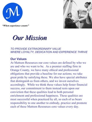 “ When experience counts” Our Mission   TO PROVIDE EXTRAORDINARY   VALUE WHERE LOYALTY, DEDICATION AND EXPERIENCE THRIVE Our Values At Mattson Resources our core values are defined by who we are and who we want to be.  As a premier staffing firm in Orange County, we have many ethical and professional obligations that provide a baseline for our actions; we take great pride by satisfying these. We also have special attributes that distinguish us from others, and we invest ourselves accordingly.  While we think these values help foster financial success, our commitment to them instead rests upon our conviction that these qualities lead to both personal enrichment and professional happiness. These qualities are most   successful when practiced by all, so each of us bears responsibility to one another to embody, practice and promote each of these Mattson Resources core values every day. 