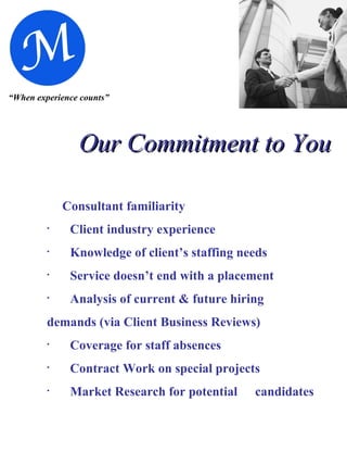 “ When experience counts” Our Commitment to You Consultant familiarity Client industry experience Knowledge of client’s staffing needs Service doesn’t end with a placement Analysis of current & future hiring  demands (via Client Business Reviews) Coverage for staff absences Contract Work on special projects Market Research for potential  candidates 