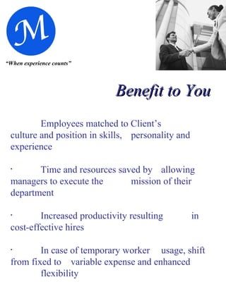 “ When experience counts” Benefit to You Employees matched to Client’s  culture and position in skills,  personality and experience Time and resources saved by  allowing managers to execute the  mission of their department Increased productivity resulting  in cost-effective hires In case of temporary worker  usage, shift from fixed to  variable expense and enhanced  flexibility 