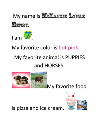 My name is McKenzie Lynae
Henry.

I am     .
My favorite color is hot pink.
 My favorite animal is PUPPIES
        and HORSES.


               My favorite food


is pizza and ice cream.
 