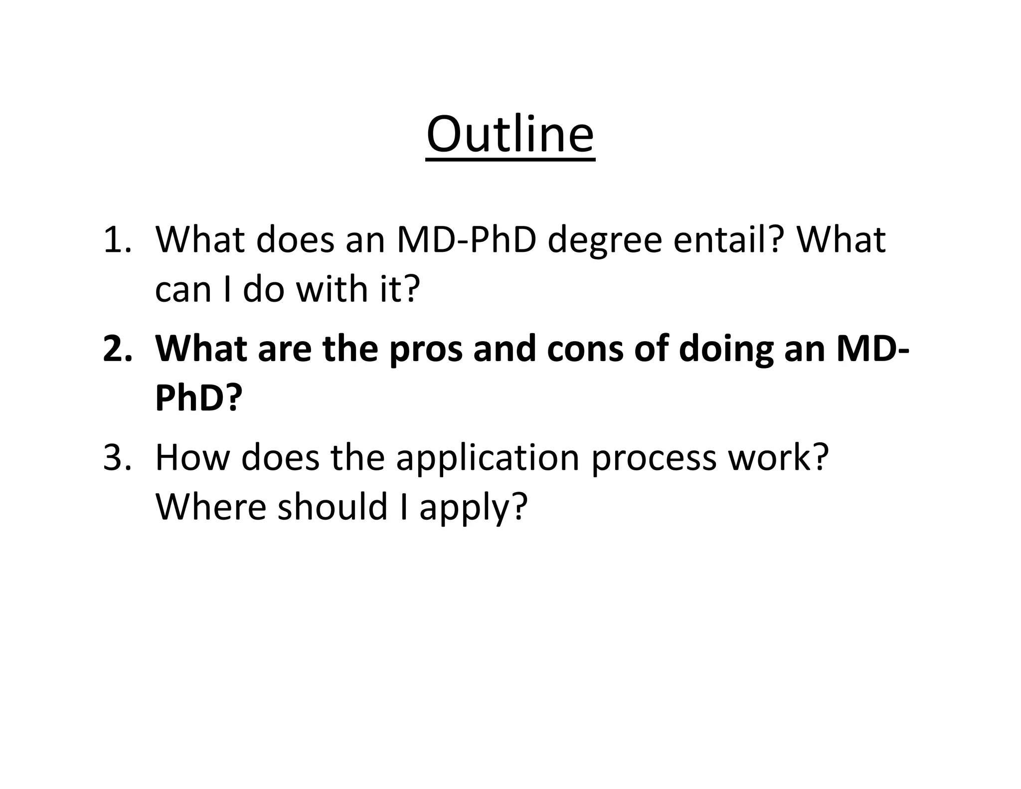 Outline
1. What does an MD‐PhD degree entail? What
can I do with it?
2. What are the pros and cons of doing an MD‐
PhD?
3. How does the application process work?
Where should I apply?
 