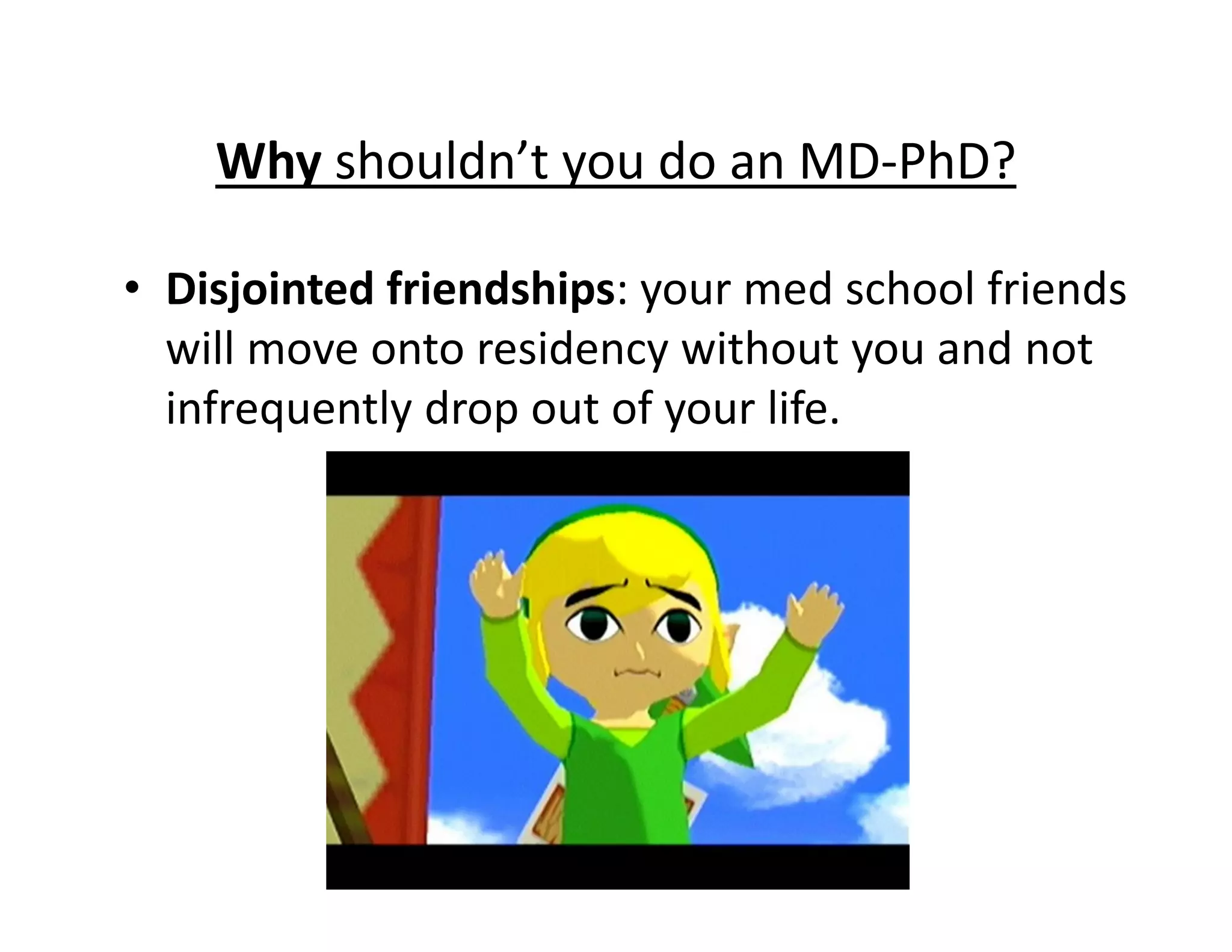• Disjointed friendships: your med school friends
will move onto residency without you and not
infrequently drop out of your life.
Why shouldn’t you do an MD‐PhD?
 