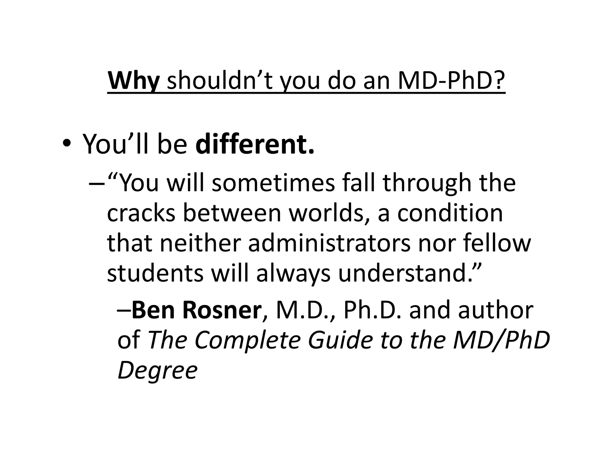 • You’ll be different.
–“You will sometimes fall through the
cracks between worlds, a condition
that neither administrators nor fellow
students will always understand.”
–Ben Rosner, M.D., Ph.D. and author
of The Complete Guide to the MD/PhD
Degree
Why shouldn’t you do an MD‐PhD?
 