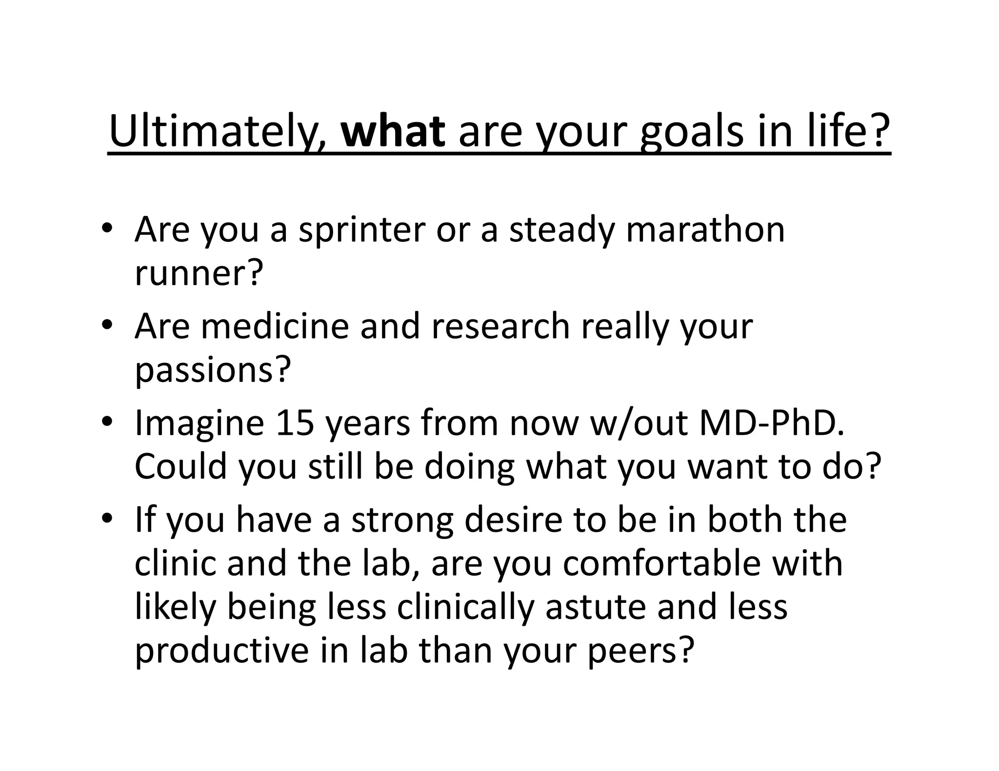 Ultimately, what are your goals in life?
• Are you a sprinter or a steady marathon
runner?
• Are medicine and research really your
passions?
• Imagine 15 years from now w/out MD‐PhD.
Could you still be doing what you want to do?
• If you have a strong desire to be in both the
clinic and the lab, are you comfortable with
likely being less clinically astute and less
productive in lab than your peers?
 