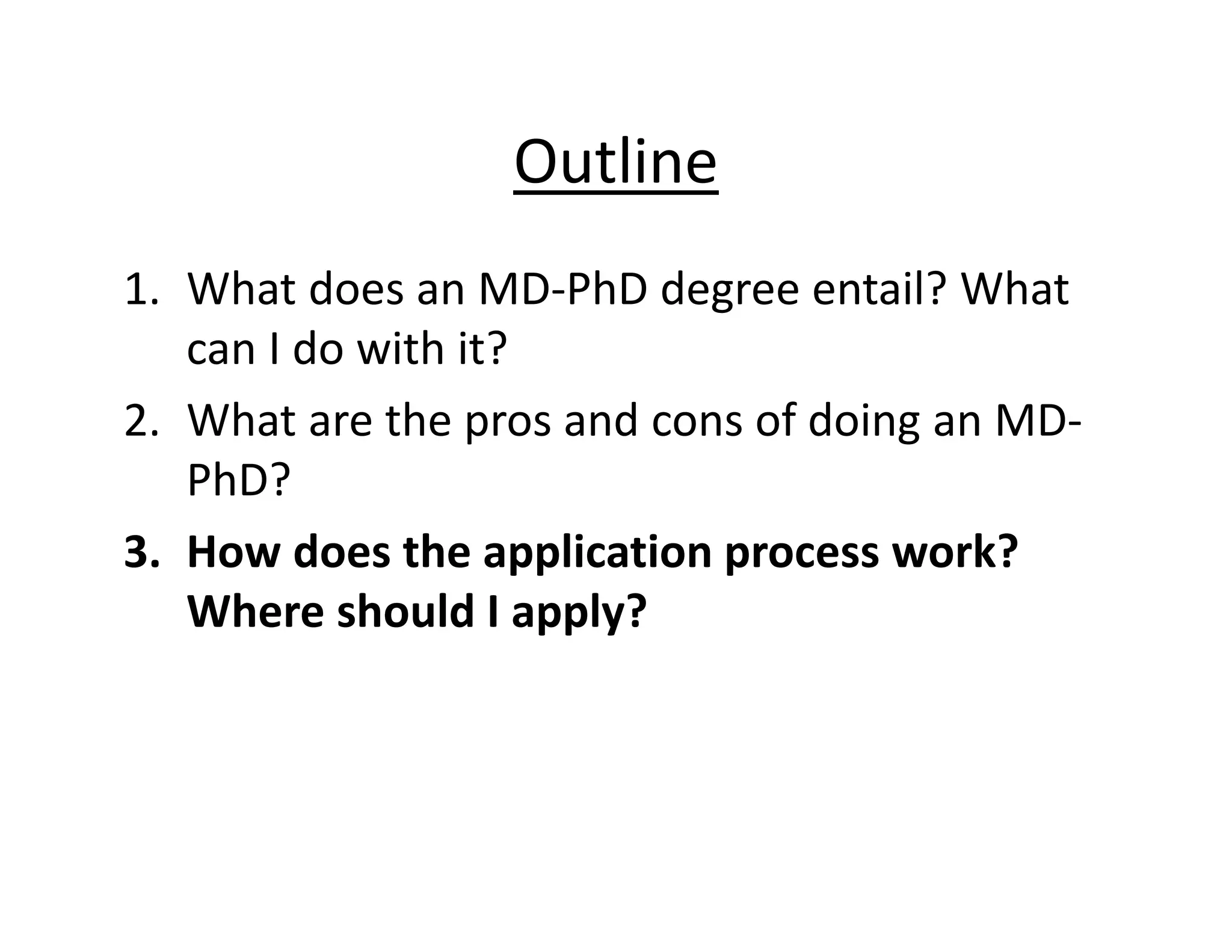 Outline
1. What does an MD‐PhD degree entail? What
can I do with it?
2. What are the pros and cons of doing an MD‐
PhD?
3. How does the application process work?
Where should I apply?
 