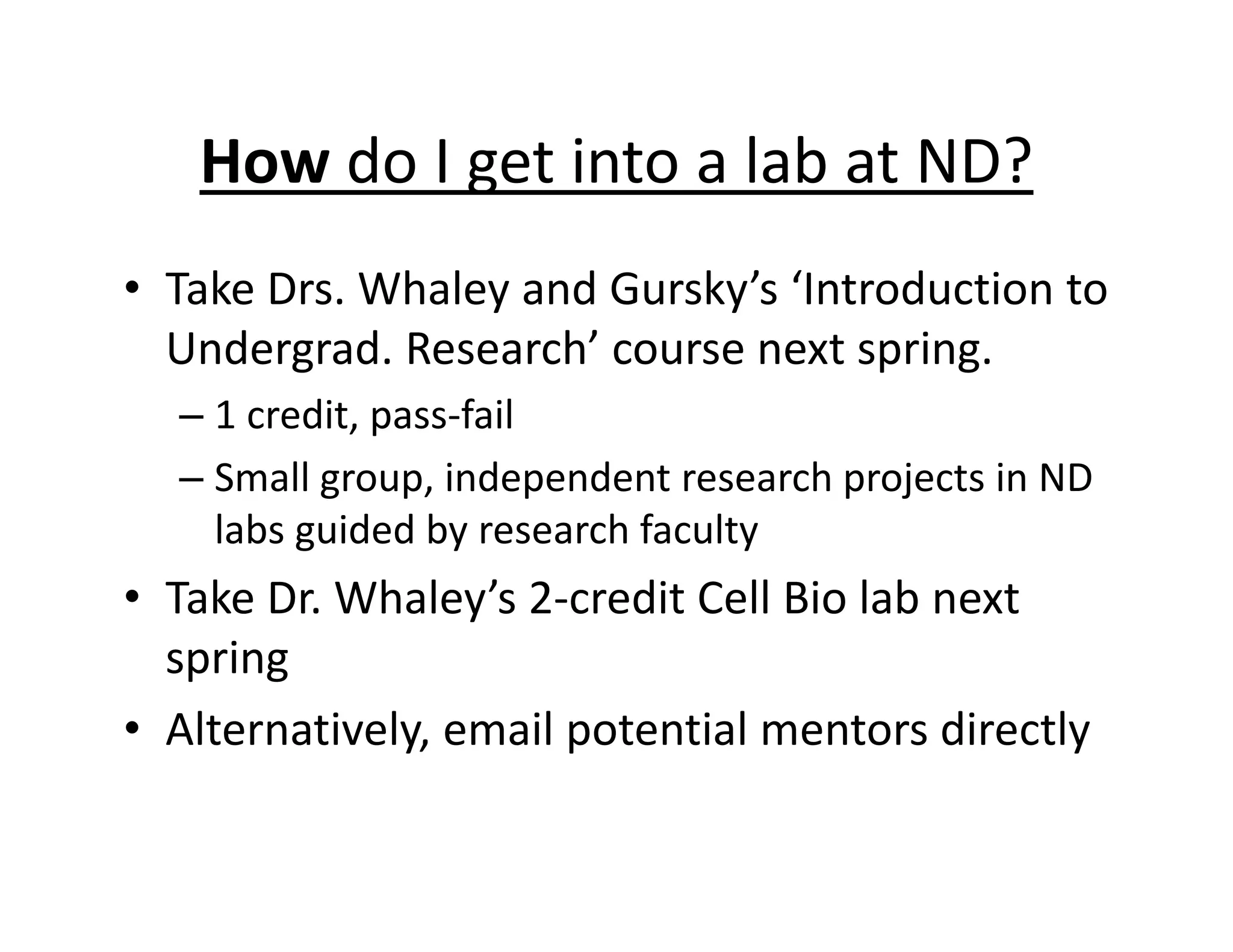 How do I get into a lab at ND?
• Take Drs. Whaley and Gursky’s ‘Introduction to
Undergrad. Research’ course next spring.
– 1 credit, pass‐fail
– Small group, independent research projects in ND
labs guided by research faculty
• Take Dr. Whaley’s 2‐credit Cell Bio lab next
spring
• Alternatively, email potential mentors directly
 