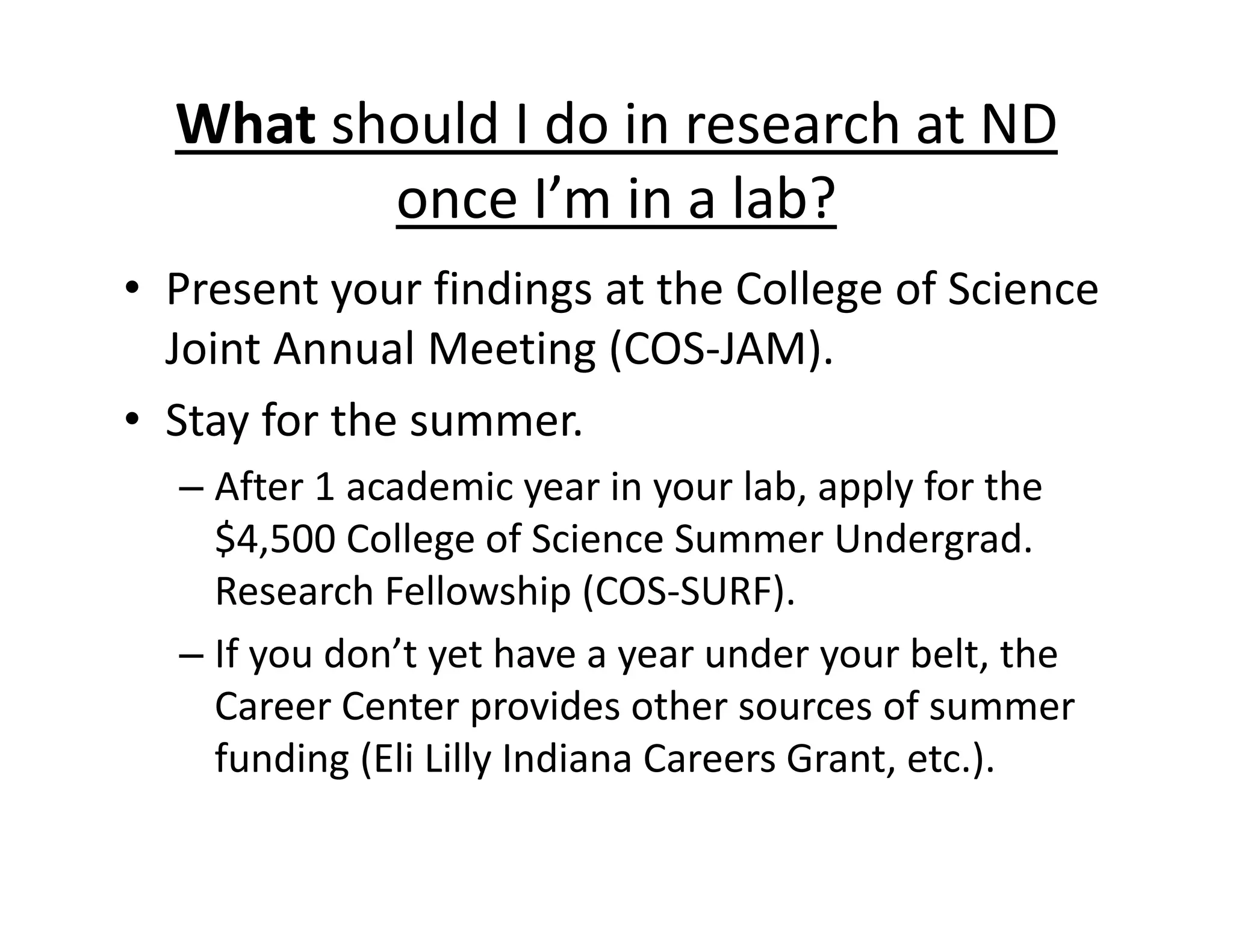 What should I do in research at ND
once I’m in a lab?
• Present your findings at the College of Science
Joint Annual Meeting (COS‐JAM).
• Stay for the summer.
– After 1 academic year in your lab, apply for the
$4,500 College of Science Summer Undergrad.
Research Fellowship (COS‐SURF).
– If you don’t yet have a year under your belt, the
Career Center provides other sources of summer
funding (Eli Lilly Indiana Careers Grant, etc.).
 