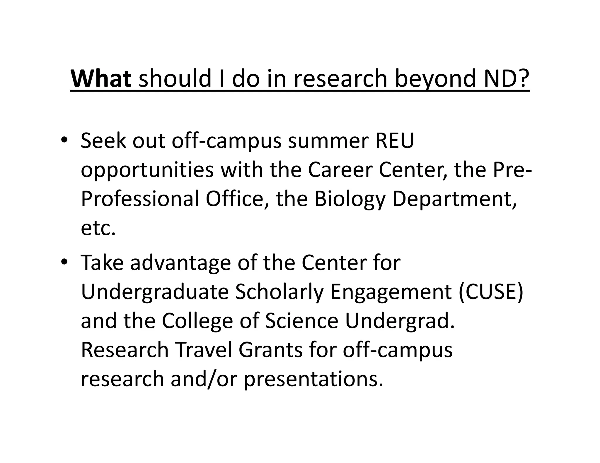 • Seek out off‐campus summer REU
opportunities with the Career Center, the Pre‐
Professional Office, the Biology Department,
etc.
• Take advantage of the Center for
Undergraduate Scholarly Engagement (CUSE)
and the College of Science Undergrad.
Research Travel Grants for off‐campus
research and/or presentations.
What should I do in research beyond ND?
 