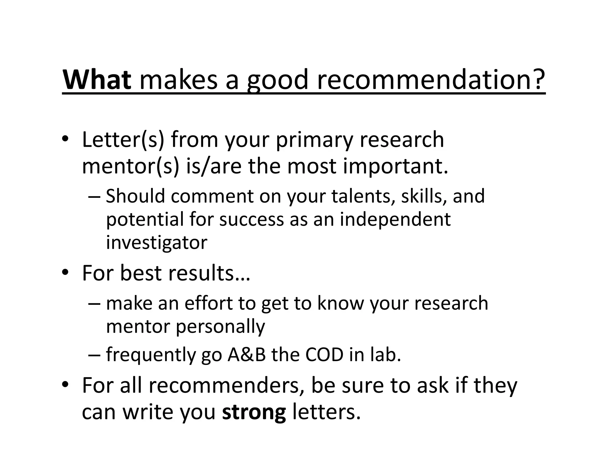 What makes a good recommendation?
• Letter(s) from your primary research
mentor(s) is/are the most important.
– Should comment on your talents, skills, and
potential for success as an independent
investigator
• For best results…
– make an effort to get to know your research
mentor personally
– frequently go A&B the COD in lab.
• For all recommenders, be sure to ask if they
can write you strong letters.
 