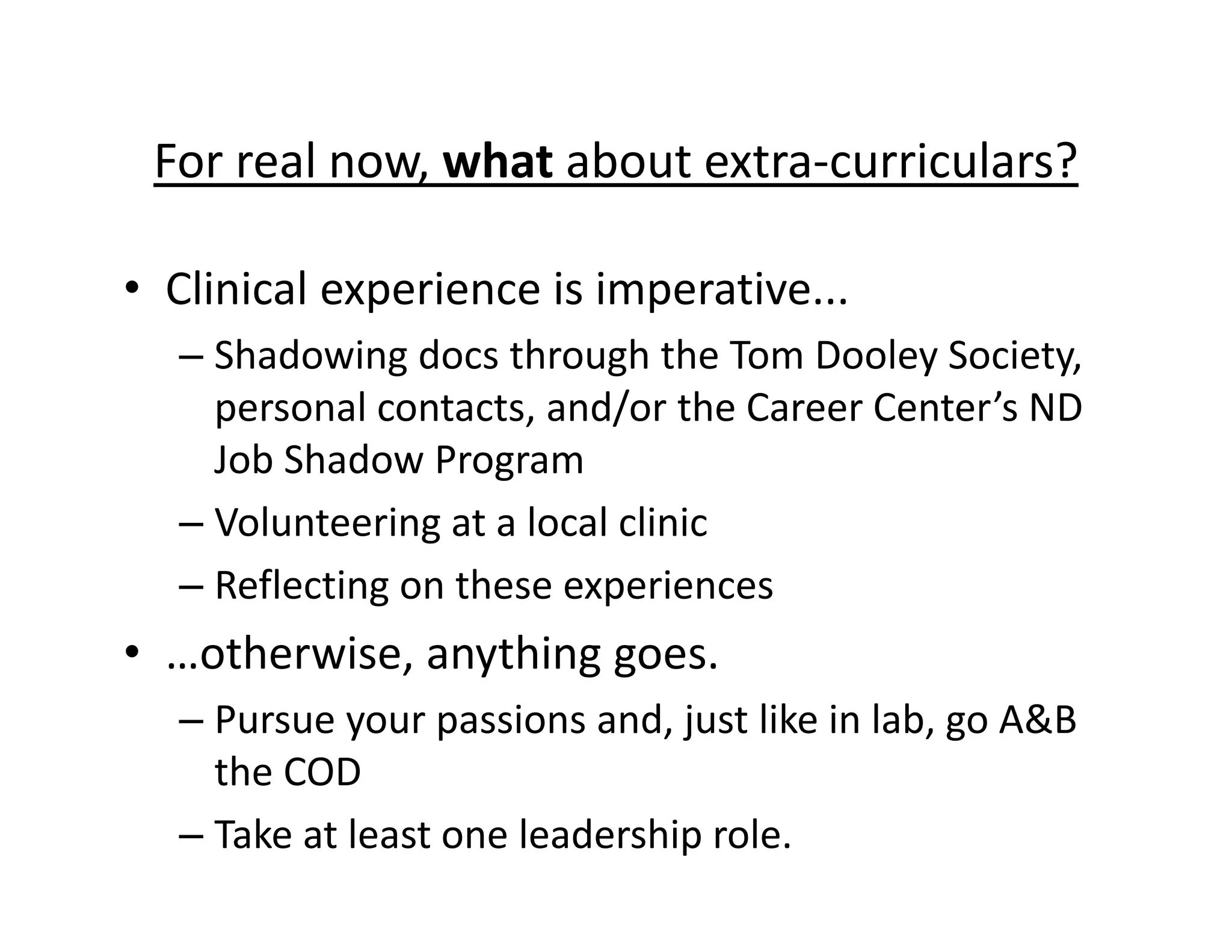 For real now, what about extra‐curriculars?
• Clinical experience is imperative...
– Shadowing docs through the Tom Dooley Society,
personal contacts, and/or the Career Center’s ND
Job Shadow Program
– Volunteering at a local clinic
– Reflecting on these experiences
• …otherwise, anything goes.
– Pursue your passions and, just like in lab, go A&B
the COD
– Take at least one leadership role.
 