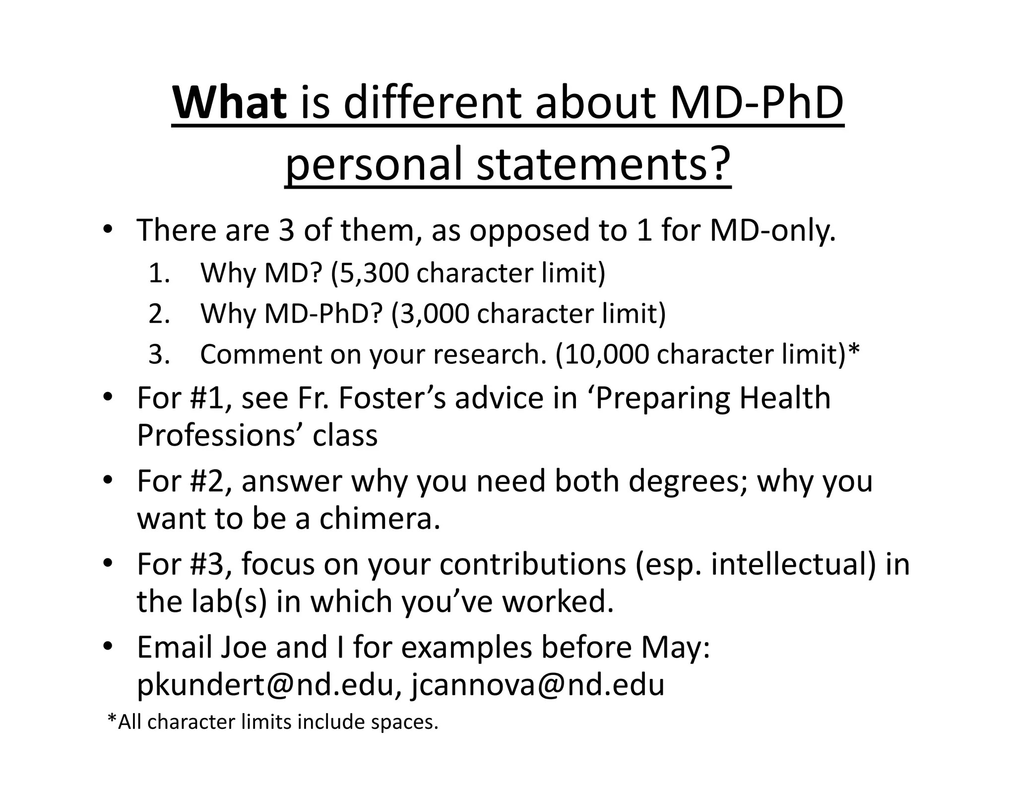 What is different about MD‐PhD
personal statements?
• There are 3 of them, as opposed to 1 for MD‐only.
1. Why MD? (5,300 character limit)
2. Why MD‐PhD? (3,000 character limit)
3. Comment on your research. (10,000 character limit)*
• For #1, see Fr. Foster’s advice in ‘Preparing Health
Professions’ class
• For #2, answer why you need both degrees; why you
want to be a chimera.
• For #3, focus on your contributions (esp. intellectual) in
the lab(s) in which you’ve worked.
• Email Joe and I for examples before May:
pkundert@nd.edu, jcannova@nd.edu
*All character limits include spaces.
 