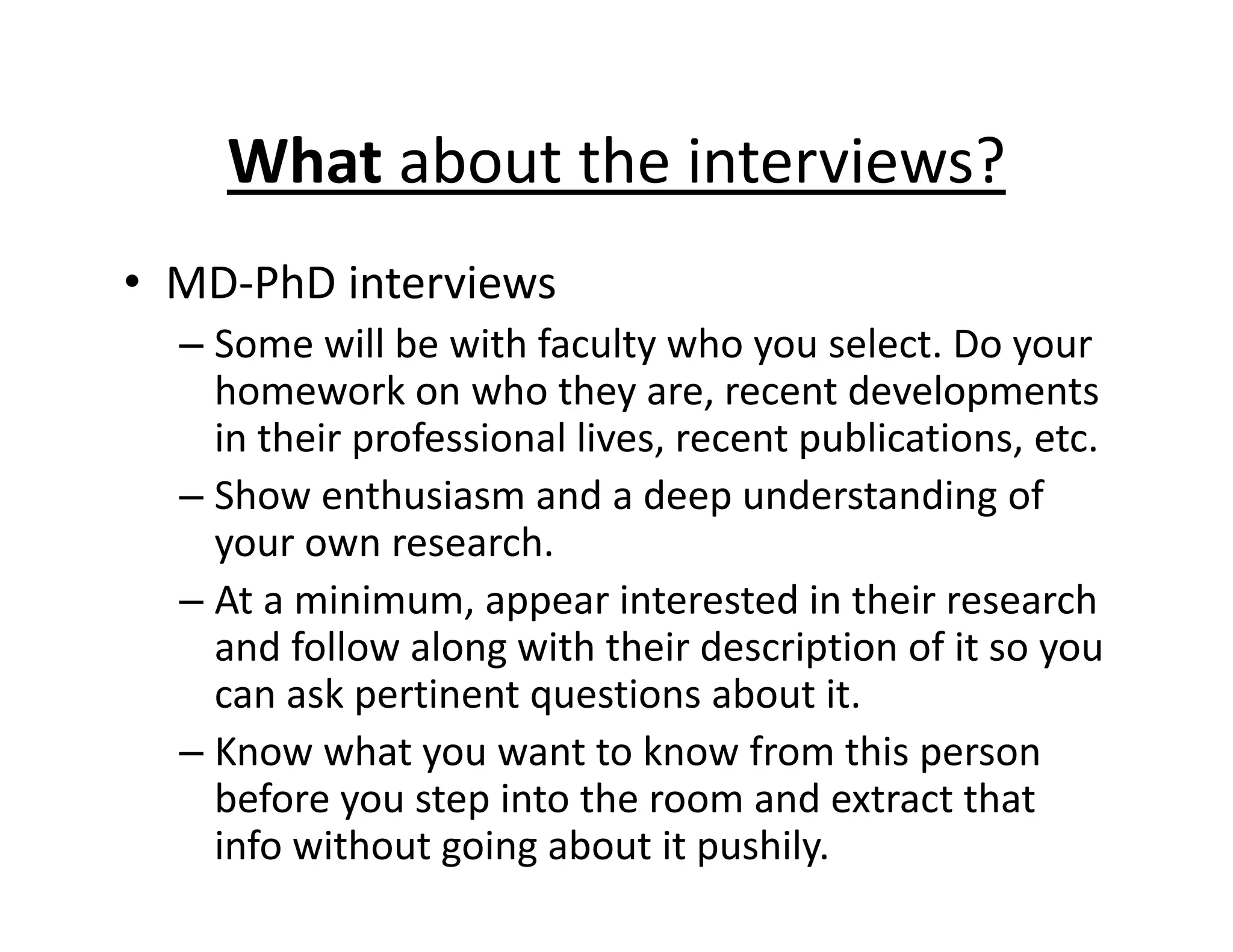 • MD‐PhD interviews
– Some will be with faculty who you select. Do your
homework on who they are, recent developments
in their professional lives, recent publications, etc.
– Show enthusiasm and a deep understanding of
your own research.
– At a minimum, appear interested in their research
and follow along with their description of it so you
can ask pertinent questions about it.
– Know what you want to know from this person
before you step into the room and extract that
info without going about it pushily.
What about the interviews?
 