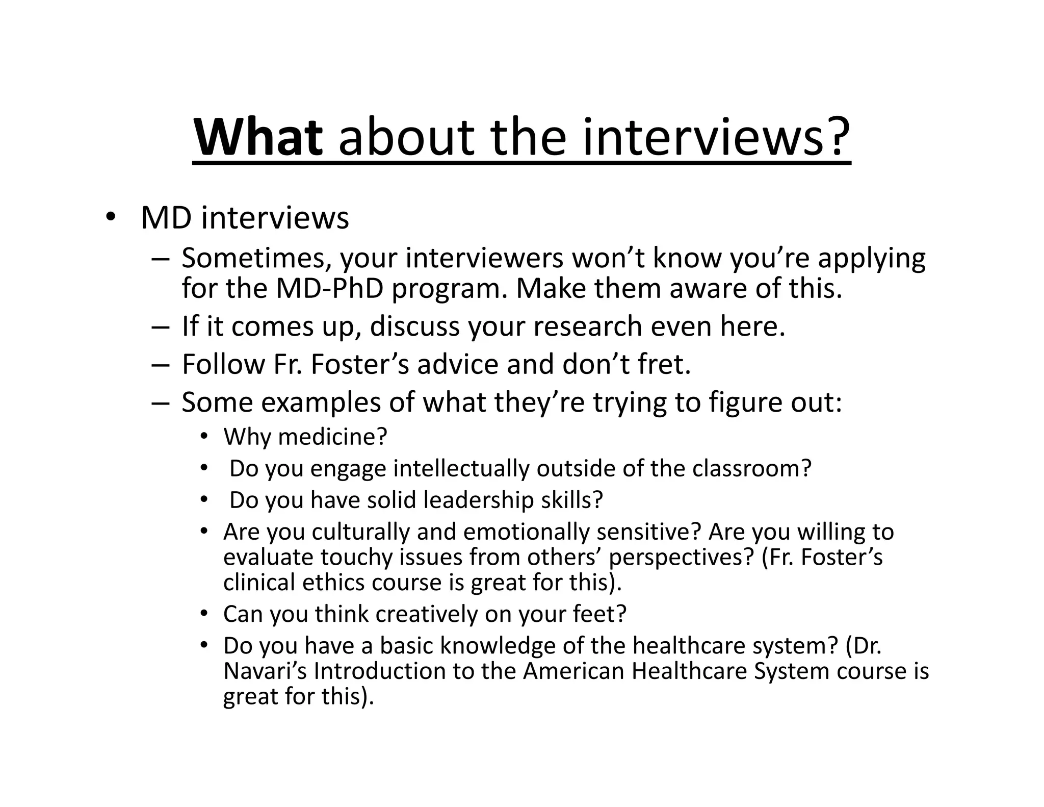 What about the interviews?
• MD interviews
– Sometimes, your interviewers won’t know you’re applying
for the MD‐PhD program. Make them aware of this.
– If it comes up, discuss your research even here.
– Follow Fr. Foster’s advice and don’t fret.
– Some examples of what they’re trying to figure out:
• Why medicine?
• Do you engage intellectually outside of the classroom?
• Do you have solid leadership skills?
• Are you culturally and emotionally sensitive? Are you willing to
evaluate touchy issues from others’ perspectives? (Fr. Foster’s
clinical ethics course is great for this).
• Can you think creatively on your feet?
• Do you have a basic knowledge of the healthcare system? (Dr.
Navari’s Introduction to the American Healthcare System course is
great for this).
 