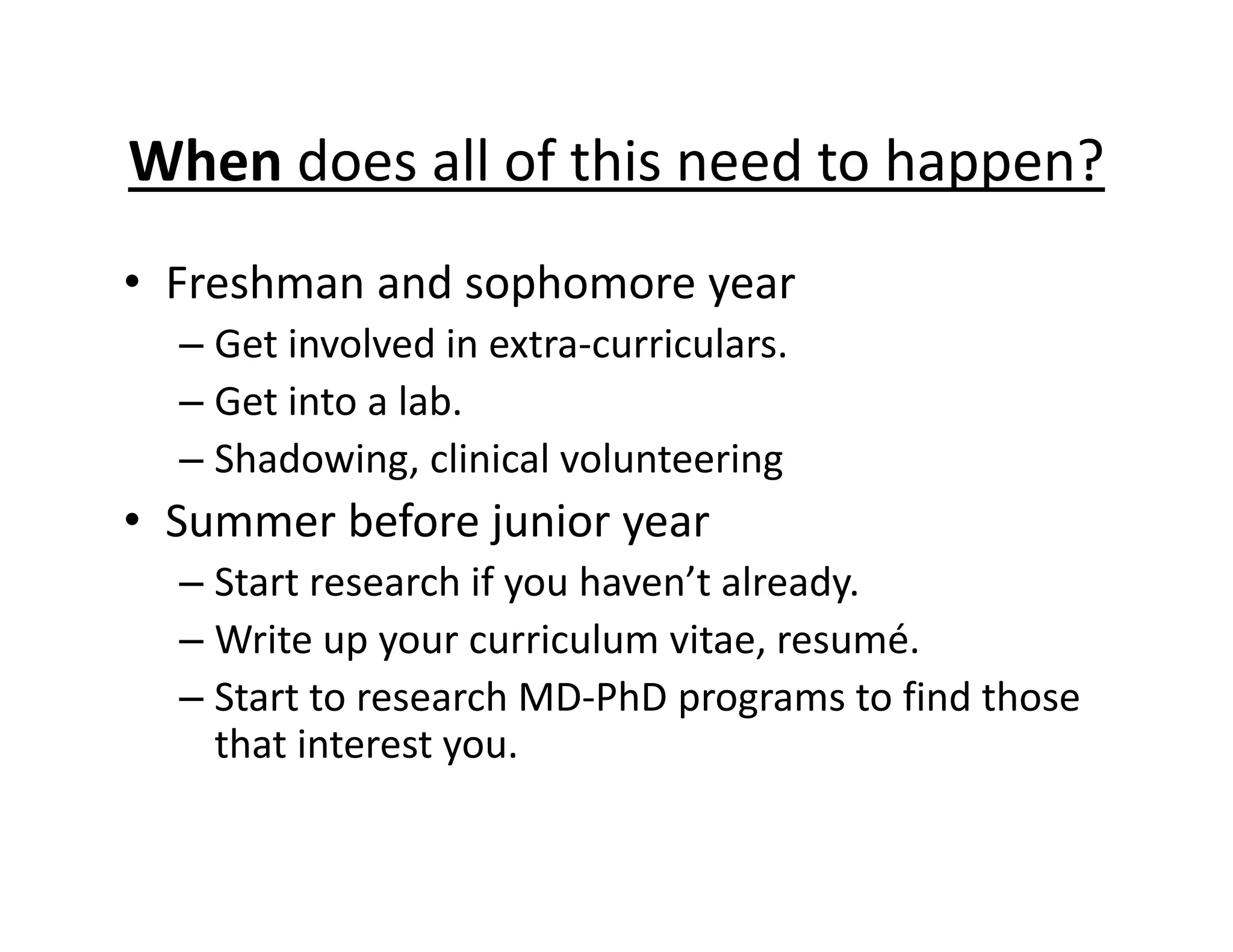 When does all of this need to happen?
• Freshman and sophomore year
– Get involved in extra‐curriculars.
– Get into a lab.
– Shadowing, clinical volunteering
• Summer before junior year
– Start research if you haven’t already.
– Write up your curriculum vitae, resumé.
– Start to research MD‐PhD programs to find those
that interest you.
 