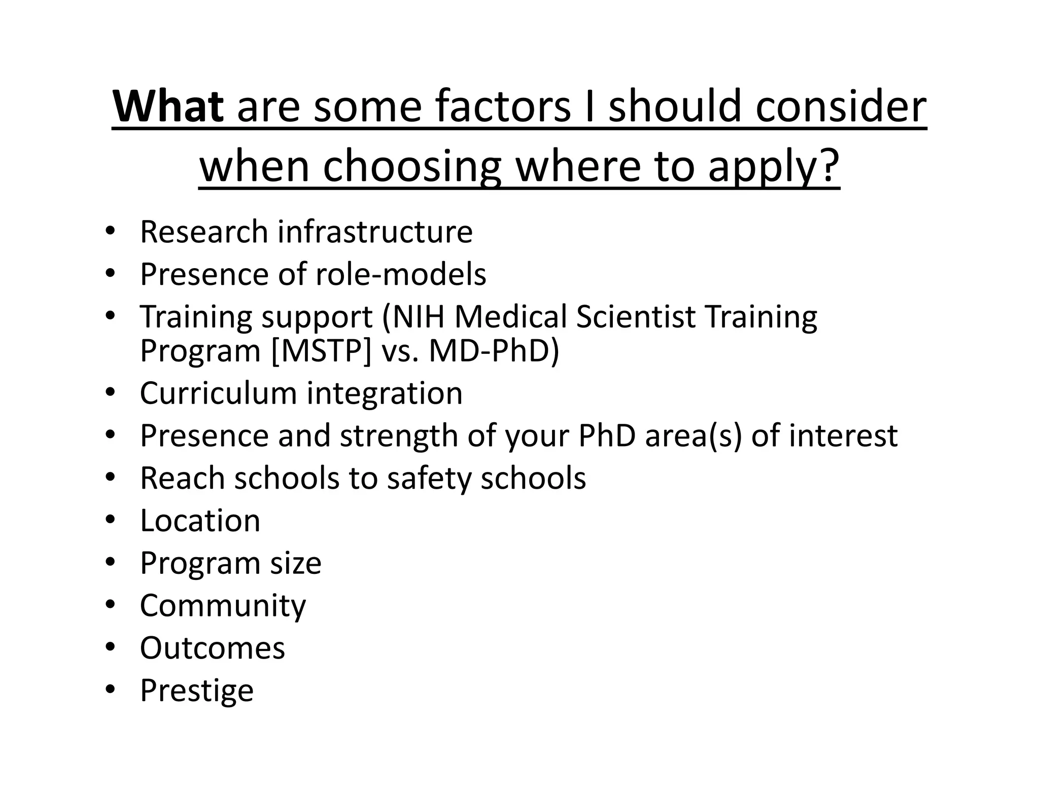 What are some factors I should consider
when choosing where to apply?
• Research infrastructure
• Presence of role‐models
• Training support (NIH Medical Scientist Training
Program [MSTP] vs. MD‐PhD)
• Curriculum integration
• Presence and strength of your PhD area(s) of interest
• Reach schools to safety schools
• Location
• Program size
• Community
• Outcomes
• Prestige
 