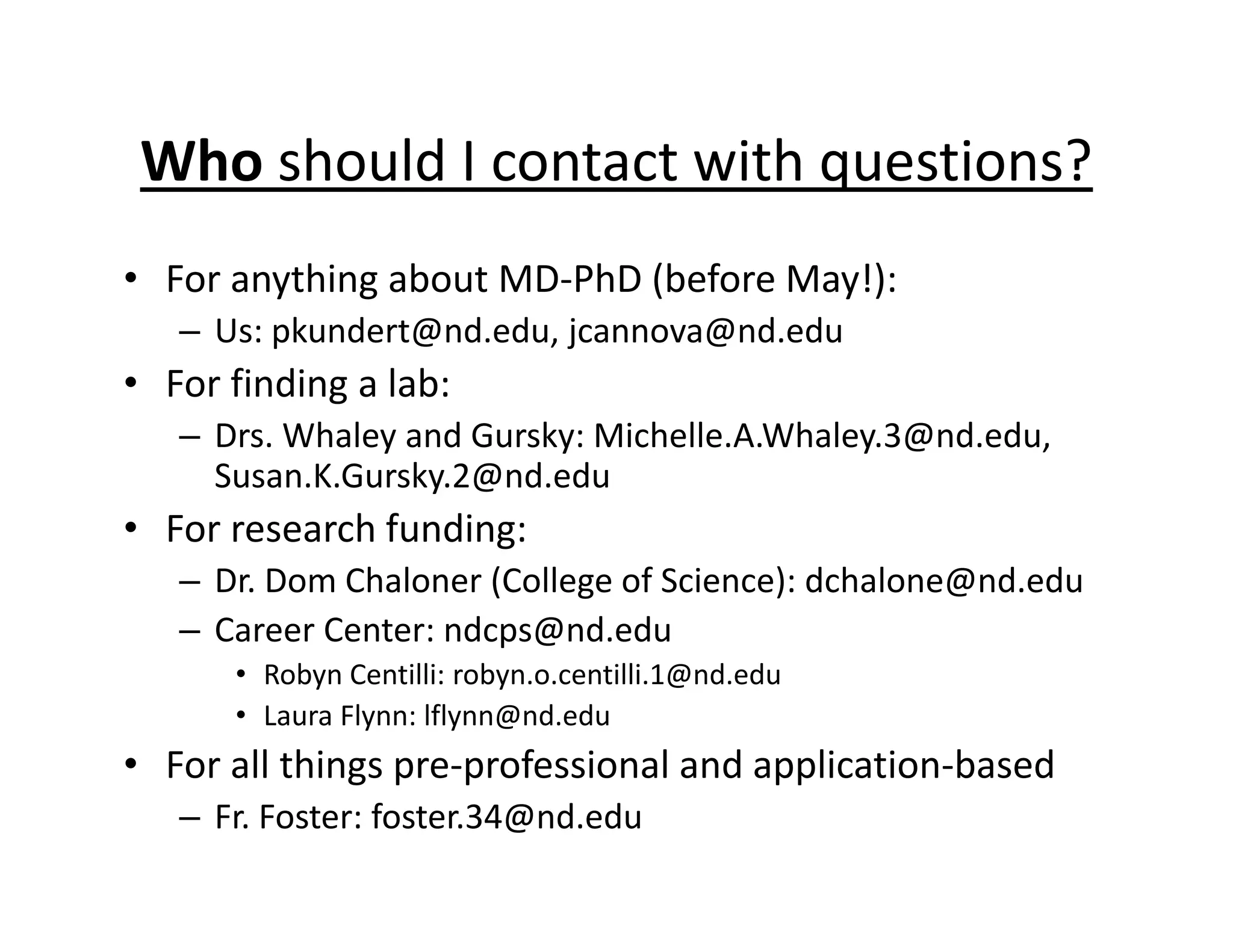 Who should I contact with questions?
• For anything about MD‐PhD (before May!):
– Us: pkundert@nd.edu, jcannova@nd.edu
• For finding a lab:
– Drs. Whaley and Gursky: Michelle.A.Whaley.3@nd.edu,
Susan.K.Gursky.2@nd.edu
• For research funding:
– Dr. Dom Chaloner (College of Science): dchalone@nd.edu
– Career Center: ndcps@nd.edu
• Robyn Centilli: robyn.o.centilli.1@nd.edu
• Laura Flynn: lflynn@nd.edu
• For all things pre‐professional and application‐based
– Fr. Foster: foster.34@nd.edu
 