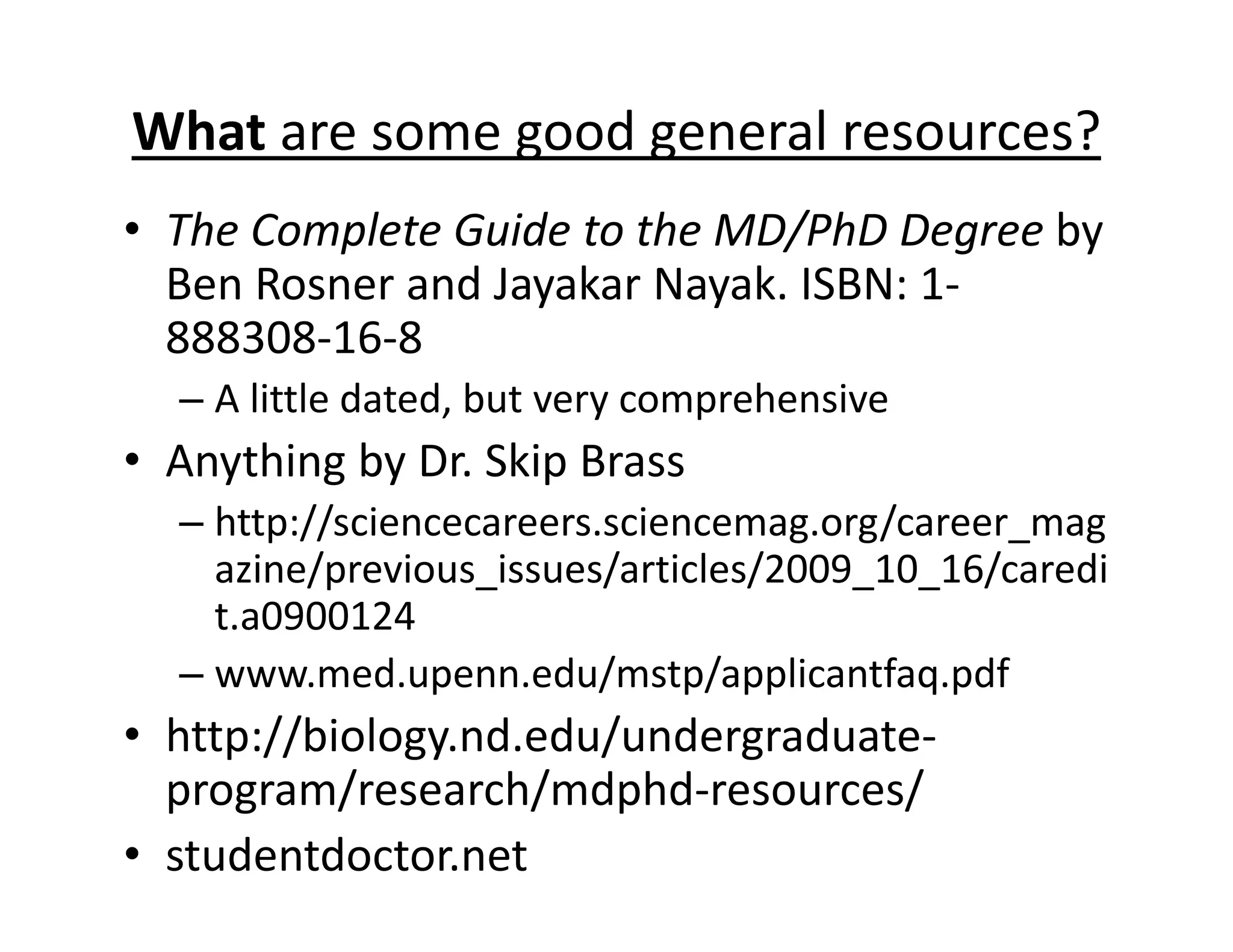 What are some good general resources?
• The Complete Guide to the MD/PhD Degree by
Ben Rosner and Jayakar Nayak. ISBN: 1‐
888308‐16‐8
– A little dated, but very comprehensive
• Anything by Dr. Skip Brass
– http://sciencecareers.sciencemag.org/career_mag
azine/previous_issues/articles/2009_10_16/caredi
t.a0900124
– www.med.upenn.edu/mstp/applicantfaq.pdf
• http://biology.nd.edu/undergraduate‐
program/research/mdphd‐resources/
• studentdoctor.net
 