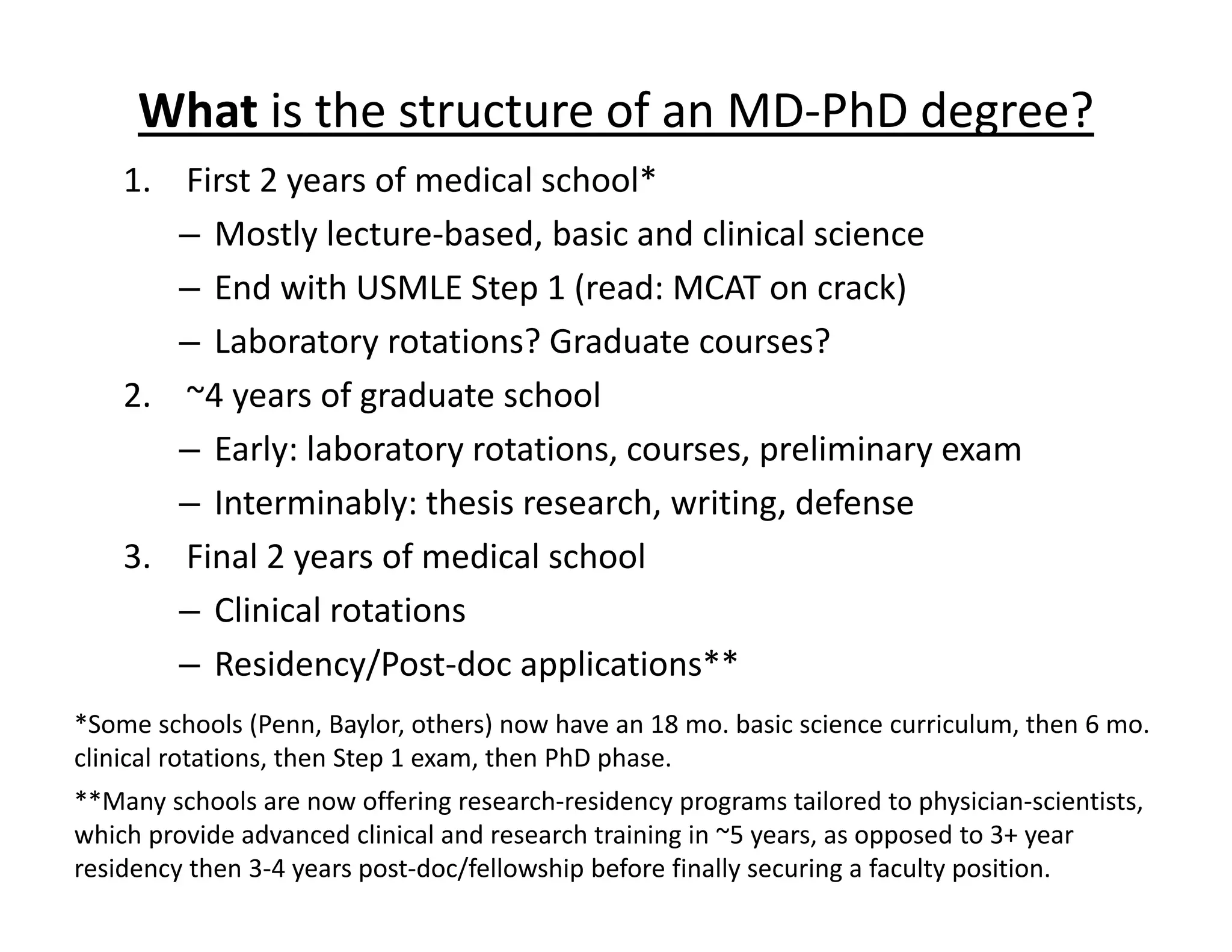 What is the structure of an MD‐PhD degree?
1. First 2 years of medical school*
– Mostly lecture‐based, basic and clinical science
– End with USMLE Step 1 (read: MCAT on crack)
– Laboratory rotations? Graduate courses?
2. ~4 years of graduate school
– Early: laboratory rotations, courses, preliminary exam
– Interminably: thesis research, writing, defense
3. Final 2 years of medical school
– Clinical rotations
– Residency/Post‐doc applications**
*Some schools (Penn, Baylor, others) now have an 18 mo. basic science curriculum, then 6 mo.
clinical rotations, then Step 1 exam, then PhD phase.
**Many schools are now offering research‐residency programs tailored to physician‐scientists,
which provide advanced clinical and research training in ~5 years, as opposed to 3+ year
residency then 3‐4 years post‐doc/fellowship before finally securing a faculty position.
 