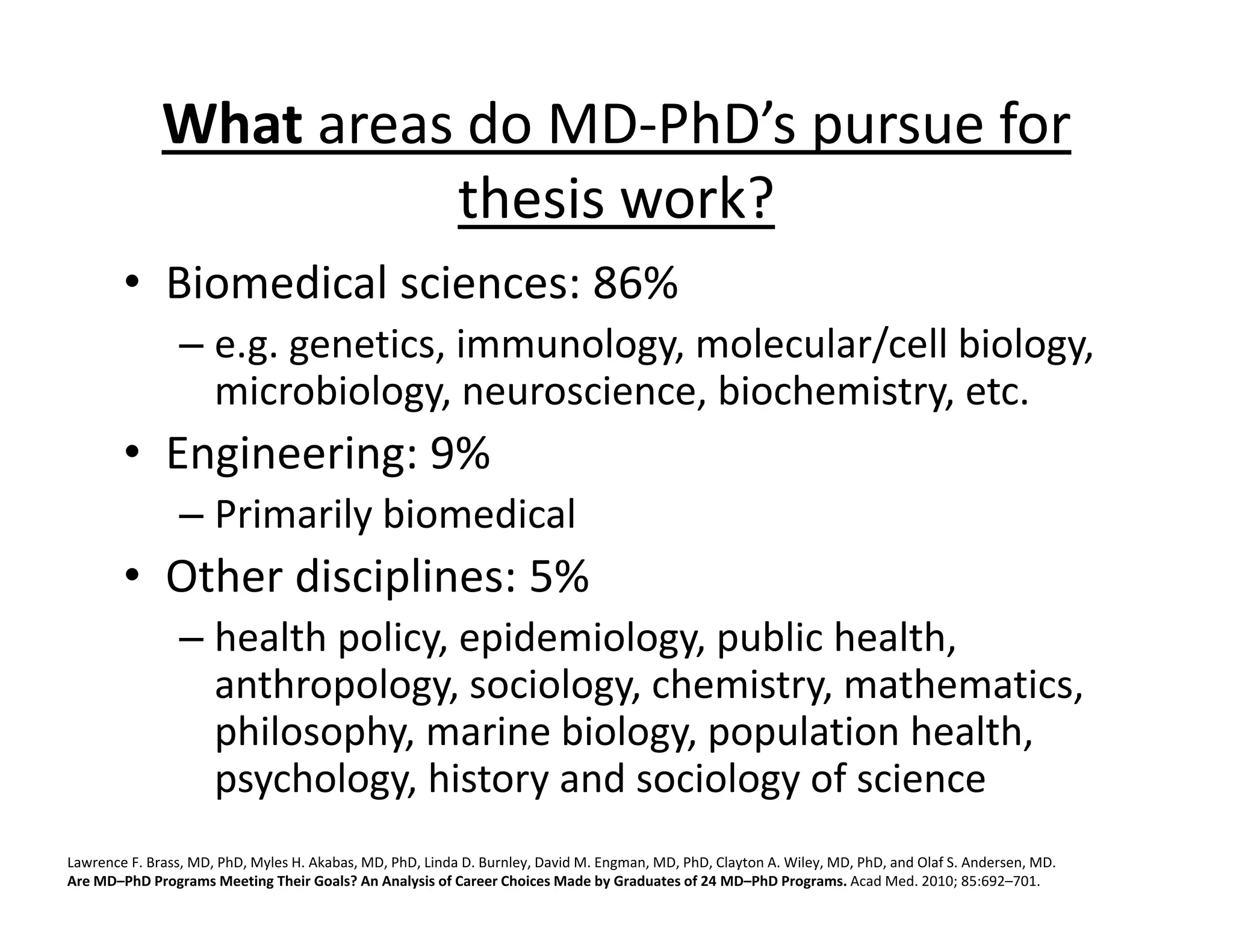 What areas do MD‐PhD’s pursue for
thesis work?
• Biomedical sciences: 86%
– e.g. genetics, immunology, molecular/cell biology,
microbiology, neuroscience, biochemistry, etc.
• Engineering: 9%
– Primarily biomedical
• Other disciplines: 5%
– health policy, epidemiology, public health,
anthropology, sociology, chemistry, mathematics,
philosophy, marine biology, population health,
psychology, history and sociology of science
Lawrence F. Brass, MD, PhD, Myles H. Akabas, MD, PhD, Linda D. Burnley, David M. Engman, MD, PhD, Clayton A. Wiley, MD, PhD, and Olaf S. Andersen, MD.
Are MD–PhD Programs Meeting Their Goals? An Analysis of Career Choices Made by Graduates of 24 MD–PhD Programs. Acad Med. 2010; 85:692–701.
 