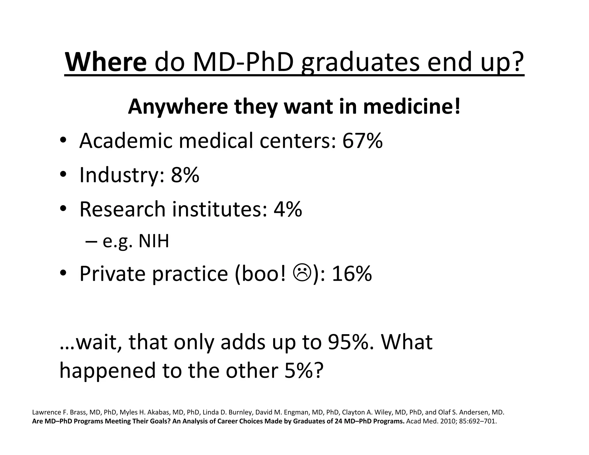 Where do MD‐PhD graduates end up?
Anywhere they want in medicine!
• Academic medical centers: 67%
• Industry: 8%
• Research institutes: 4%
– e.g. NIH
• Private practice (boo! ): 16%
…wait, that only adds up to 95%. What
happened to the other 5%?
Lawrence F. Brass, MD, PhD, Myles H. Akabas, MD, PhD, Linda D. Burnley, David M. Engman, MD, PhD, Clayton A. Wiley, MD, PhD, and Olaf S. Andersen, MD.
Are MD–PhD Programs Meeting Their Goals? An Analysis of Career Choices Made by Graduates of 24 MD–PhD Programs. Acad Med. 2010; 85:692–701.
 
