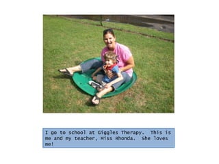 I go to school at Giggles Therapy.  This is me and my teacher, Miss Rhonda.  She loves me! 