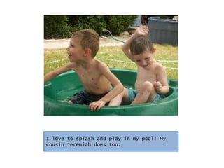I love to splash and play in my pool! My cousin Jeremiah does too.