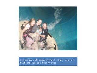 I love to ride waterslides!  They  are so fast and you get really wet!