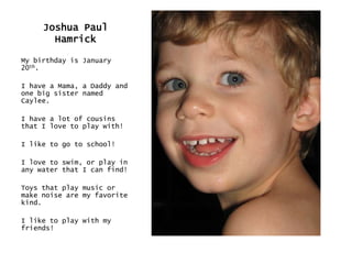 Joshua Paul HamrickMy birthday is January 20th.I have a Mama, a Daddy and one big sister named Caylee.I have a lot of cousins that I love to play with! I like to go to school!I love to swim, or play in any water that I can find!Toys that play music or make noise are my favorite kind.I like to play with my friends!