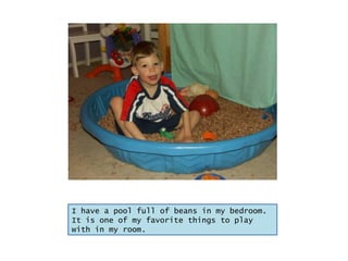 I have a pool full of beans in my bedroom.  It is one of my favorite things to play with in my room. 