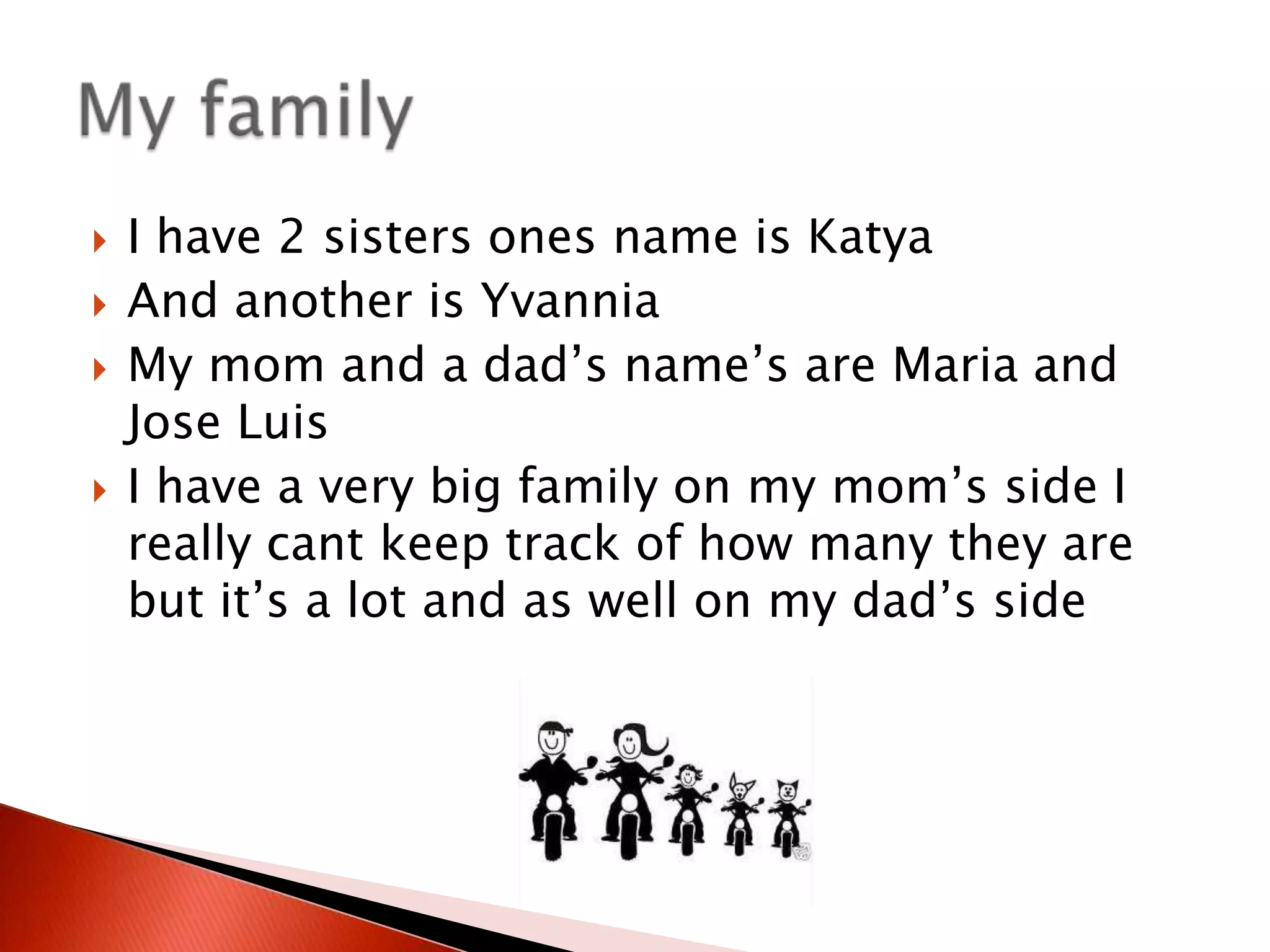 I have 2 sisters ones name is KatyaAnd another is YvanniaMy mom and a dad’s name’s are Maria and Jose Luis I have a very big family on my mom’s side I really cant keep track of how many they are but it’s a lot and as well on my dad’s side My family