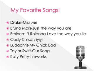 My Favorite Songs!Drake-Miss MeBruno Mars-Just the way you areEminem ft.Rhianna-Love the way you lieCody Simson-iyiyiLudachris-My Chick BadTaylor Swift-Our SongKaty Perry-fireworks