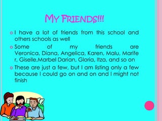 My Friends!!!I have a lot of friends from this school and others schools as wellSome of my friends are Veronica, Diana, Angelica, Karen, Malu, Marifer, Giselle,Marbel Darian, Gloria, Itza, and so onThese are just a few, but I am listing only a few because I could go on and on and I might not finish