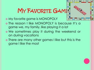 My Favorite GameMy favorite game is MONOPOLYThe reason I like MONOPOLY is because It’s a game we, my family, like playing it a lot We sometimes play it during the weekend or on during vacationsThere are many other games I like but this is the game I like the most