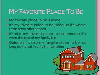 My Favorite Place To BeMy favorite place to be is home It’s my favorite place to be because it’s where I can relax after school It’s also my favorite place to be because it’s were the rest of my family is atOutdoors it’s also my favorite place to be, as long as it’s not in very hot weather