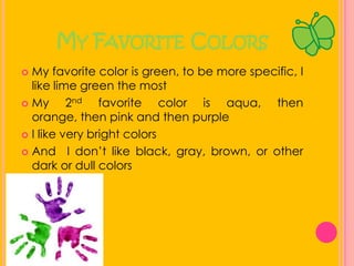 My Favorite ColorsMy favorite color is green, to be more specific, I like lime green the mostMy 2nd favorite color is aqua, then orange, then pink and then purpleI like very bright colors And  I don’t like black, gray, brown, or other dark or dull colors