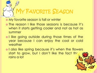 My Favorite SeasonMy favorite season is fall or winterThe reason I like those seasons is because it’s when it starts getting cooler and not as hot as summerI like going outside during those times of the year because I can enjoy the cool or cold weatherI also like spring because it’s when the flowers start to grow, but I don’t like the fact that it rains a lot