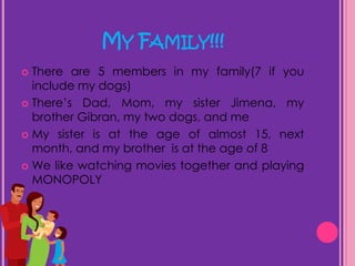 My Family!!!There are 5 members in my family(7 if you include my dogs)There’s Dad, Mom, my sister Jimena, my brother Gibran, my two dogs, and meMy sister is at the age of almost 15, next month, and my brother  is at the age of 8We like watching movies together and playing MONOPOLY