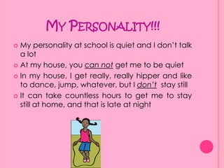 My Personality!!!My personality at school is quiet and I don’t talk a lotAt my house, you can not get me to be quietIn my house, I get really, really hipper and like to dance, jump, whatever, but I don’t  stay stillIt can take countless hours to get me to stay still at home, and that is late at night