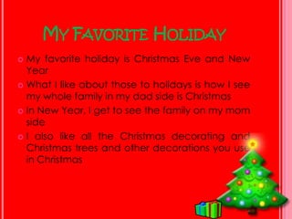 My Favorite HolidayMy favorite holiday is Christmas Eve and New YearWhat I like about those to holidays is how I see my whole family in my dad side is ChristmasIn New Year, I get to see the family on my mom sideI also like all the Christmas decorating and Christmas trees and other decorations you use in Christmas