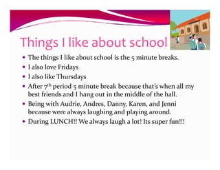 Things I like about school
 The things I like about school is the 5 minute breaks.
 I also love Fridays
 I also like Thursdays
 After 7th period 5 minute break because that’s when all my
 best friends and I hang out in the middle of the hall.
 Being with Audrie, Andres, Danny, Karen, and Jenni
 because were always laughing and playing around.
 During LUNCH!! We always laugh a lot! Its super fun!!!
 