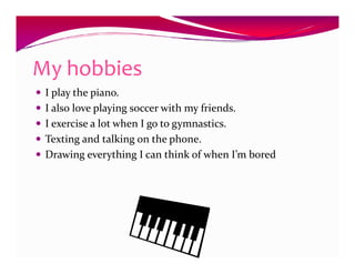 My hobbies
 I play the piano.
 I also love playing soccer with my friends.
 I exercise a lot when I go to gymnastics.
 Texting and talking on the phone.
 Drawing everything I can think of when I’m bored
 