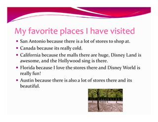 My favorite places I have visited
 San Antonio because there is a lot of stores to shop at.
 Canada because its really cold.
 California because the malls there are huge, Disney Land is
 awesome, and the Hollywood sing is there.
 Florida because I love the stores there and Disney World is
 really fun!
 Austin because there is also a lot of stores there and its
 beautiful.
 