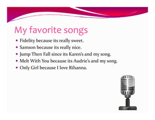My favorite songs
 Fidelity because its really sweet.
 Samson because its really nice.
 Jump Then Fall since its Karen’s and my song.
 Melt With You because its Audrie’s and my song.
 Only Girl because I love Rihanna.
 