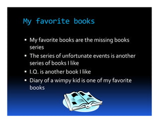 My favorite books

 My favorite books are the missing books
 series
 The series of unfortunate events is another
 series of books I like
 I.Q. is another book I like
 Diary of a wimpy kid is one of my favorite
 books
 
