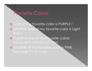 One of my favorite color is PURPLE !
Another one of my favorite color is Light
Blue !
Purple is one of my favorite colors
because it stands out a lot.
Another of my favorite color is PINK
because it’s so cool.
 