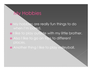 My hobbies are really fun things to do
when I’m bored.
I like to play outside with my little brother.
Also I like to go on trips to different
places.
Another thing I like to play volleyball.
 