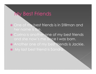 One of my best friends is in Stillman and
her name is Ilse.
Corina is another one of my best friends
and she now’s me since I was born.
Another one of my best friends is Jackie.
My last best friend is Sandra.
 