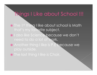 The 1st thing I like about school is Math
that’s my favorite subject.
I also like Science because we don’t
need to do a lot of work.
Another thing I like is P.E because we
play outside.
The last thing I like is Choir.
 
