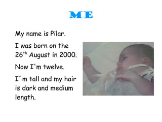 ME
My name is Pilar.
I was born on the
26th August in 2000.
Now I'm twelve.
I´m tall and my hair
is dark and medium
length.
 